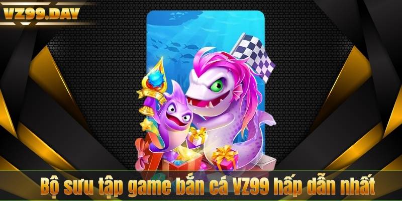 Bộ sưu tập game bắn cá VZ99 hấp dẫn nhất